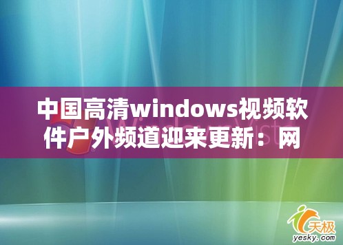 中国高清windows视频软件户外频道迎来更新：网友兴奋不已期待更多精彩
