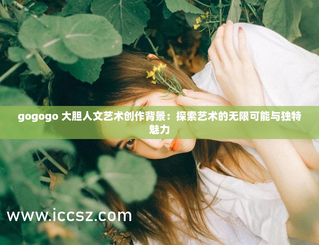 gogogo 大胆人文艺术创作背景：探索艺术的无限可能与独特魅力