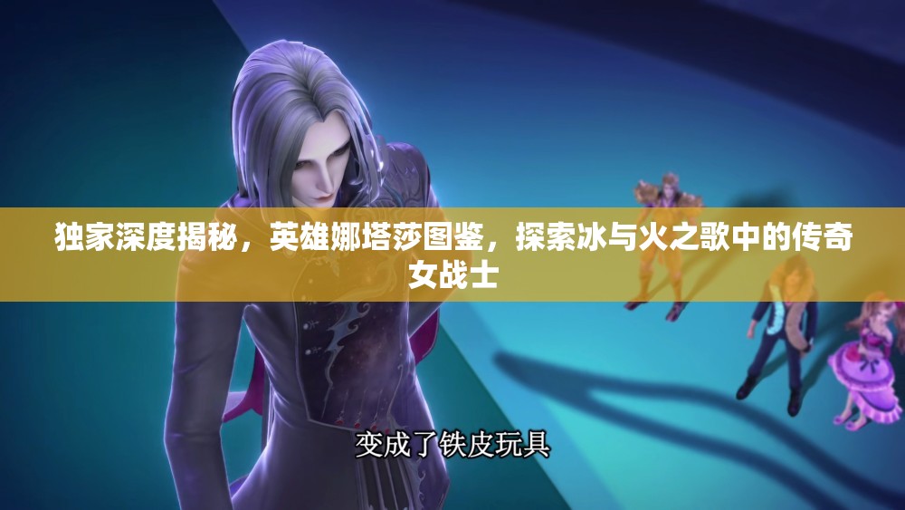 独家深度揭秘，英雄娜塔莎图鉴，探索冰与火之歌中的传奇女战士