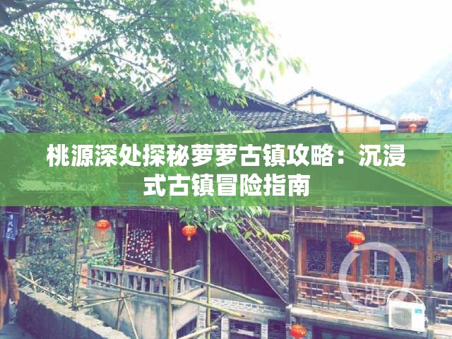 桃源深处探秘萝萝古镇攻略：沉浸式古镇冒险指南