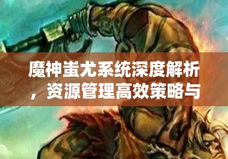魔神蚩尤系统深度解析，资源管理高效策略与价值最大化的实战指南