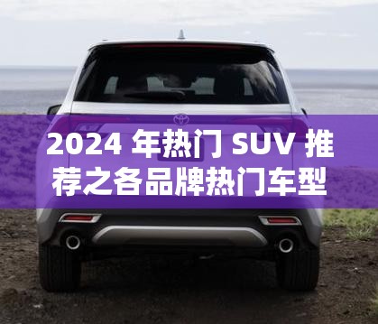 2024 年热门 SUV 推荐之各品牌热门车型详细介绍
