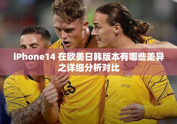 iPhone14 在欧美日韩版本有哪些差异之详细分析对比