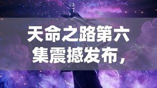 天命之路第六集震撼发布，扣人心弦剧情升级，绝对不容错过的视觉盛宴！
