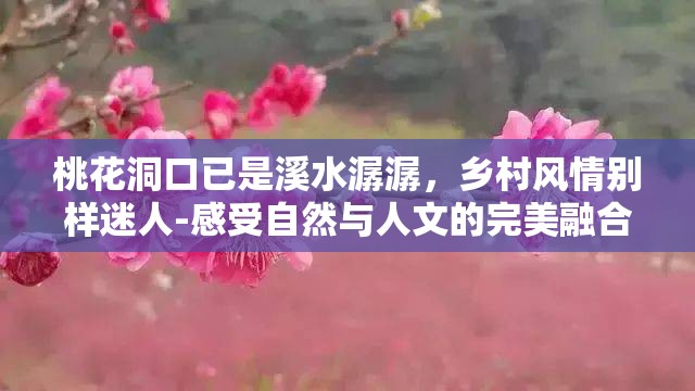 桃花洞口已是溪水潺潺，乡村风情别样迷人-感受自然与人文的完美融合