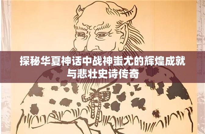 探秘华夏神话中战神蚩尤的辉煌成就与悲壮史诗传奇