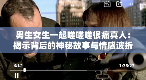 男生女生一起嗟嗟嗟很痛真人：揭示背后的神秘故事与情感波折