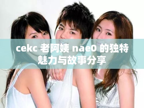 cekc 老阿姨 nae0 的独特魅力与故事分享