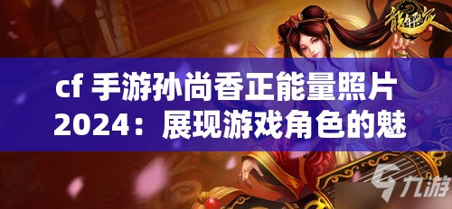 cf 手游孙尚香正能量照片 2024：展现游戏角色的魅力与积极向上