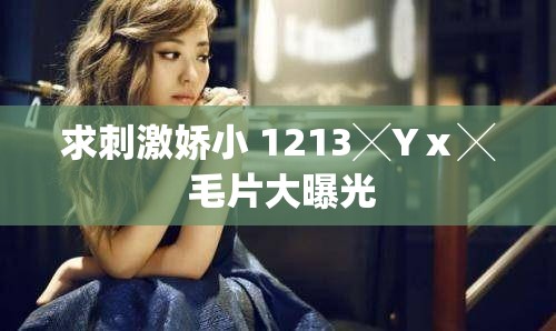 求刺激娇小 1213╳Yⅹ╳ 毛片大曝光