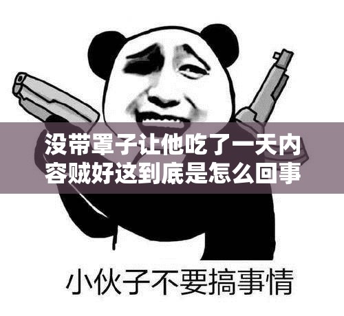 没带罩子让他吃了一天内容贼好这到底是怎么回事