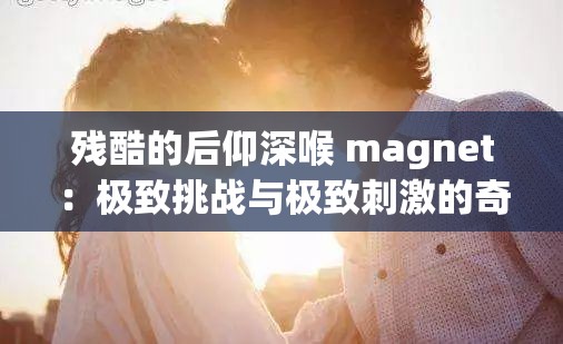 残酷的后仰深喉 magnet：极致挑战与极致刺激的奇妙交融