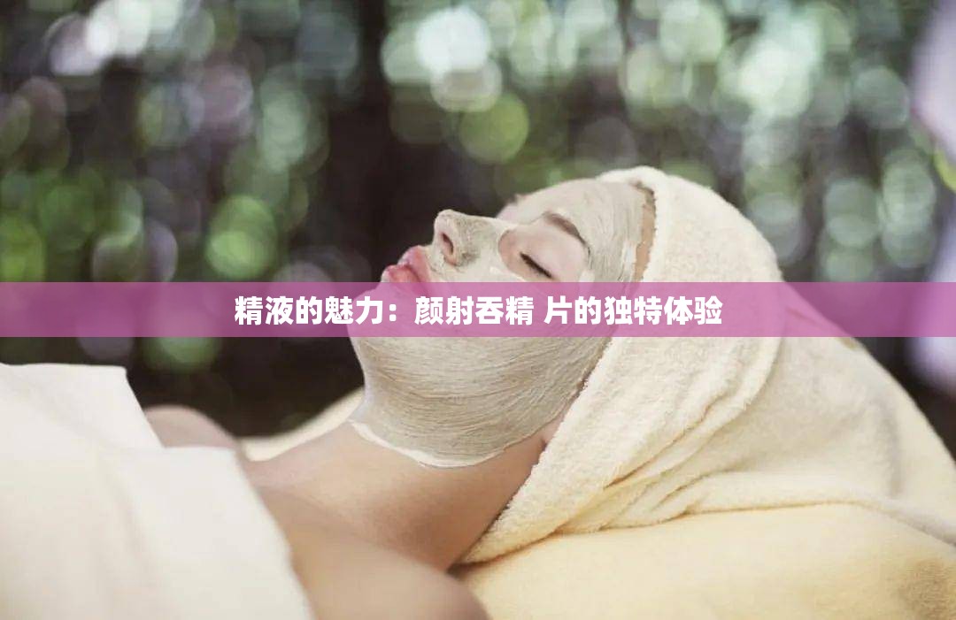 精液的魅力：颜射吞精 片的独特体验