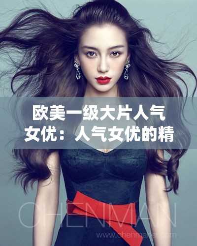 欧美一级大片人气女优：人气女优的精彩演绎，高清片、特黄大片、成年片一网打尽