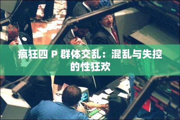 疯狂四 P 群体交乱：混乱与失控的性狂欢
