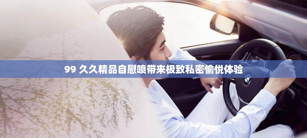 99 久久精品自慰喷带来极致私密愉悦体验