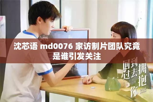 沈芯语 md0076 家访制片团队究竟是谁引发关注