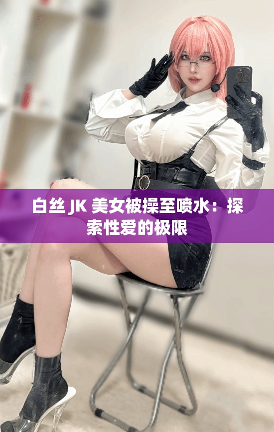 白丝 JK 美女被操至喷水：探索性爱的极限