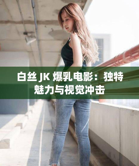 白丝 JK 爆乳电影：独特魅力与视觉冲击