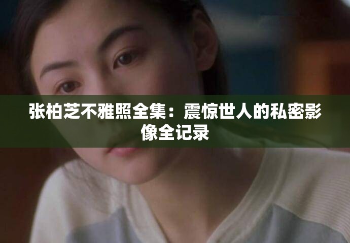 张柏芝不雅照全集：震惊世人的私密影像全记录