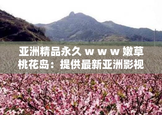 亚洲精品永久 w w w 嫩草桃花岛：提供最新亚洲影视娱乐资源