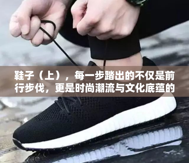 鞋子（上），每一步踏出的不仅是前行步伐，更是时尚潮流与文化底蕴的和谐交响曲