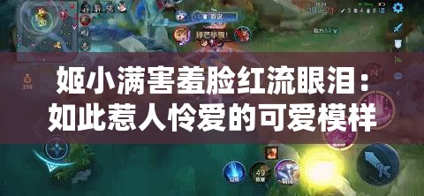 姬小满害羞脸红流眼泪：如此惹人怜爱的可爱模样