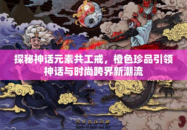 探秘神话元素共工戒，橙色珍品引领神话与时尚跨界新潮流