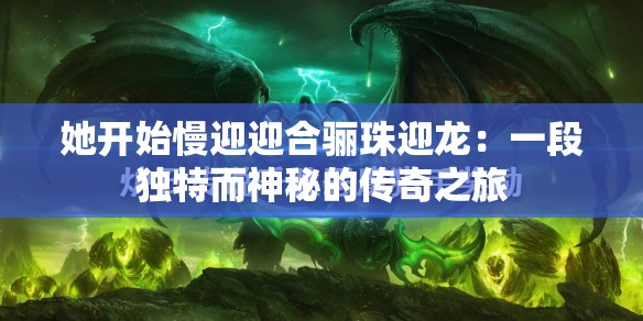 她开始慢迎迎合骊珠迎龙：一段独特而神秘的传奇之旅
