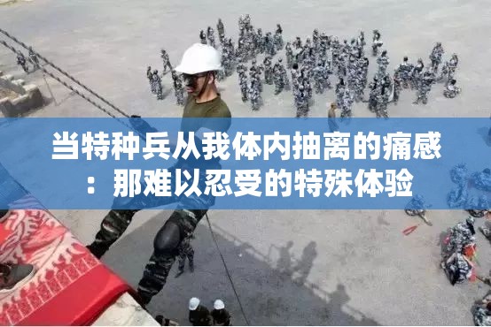 当特种兵从我体内抽离的痛感：那难以忍受的特殊体验