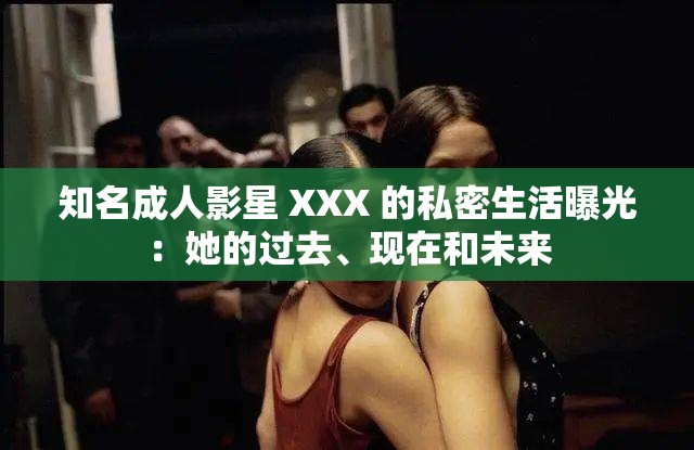 知名成人影星 XXX 的私密生活曝光：她的过去、现在和未来