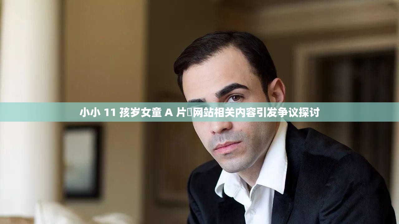 小小 11 孩岁女童 A 片㓜网站相关内容引发争议探讨