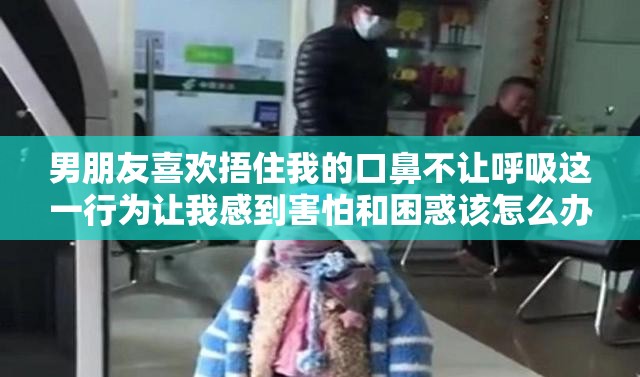 男朋友喜欢捂住我的口鼻不让呼吸这一行为让我感到害怕和困惑该怎么办