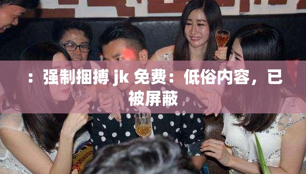 ：强制捆搏 jk 免费：低俗内容，已被屏蔽