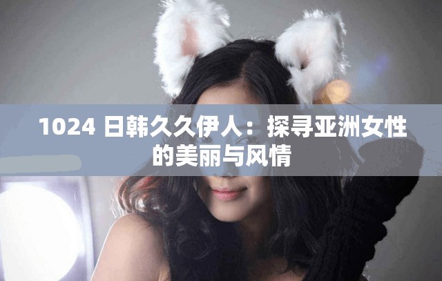 1024 日韩久久伊人：探寻亚洲女性的美丽与风情