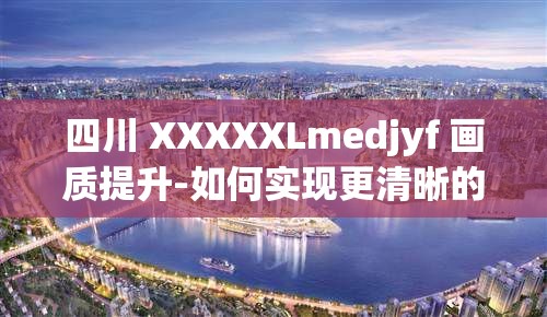 四川 XXXXXLmedjyf 画质提升-如何实现更清晰的视觉效果