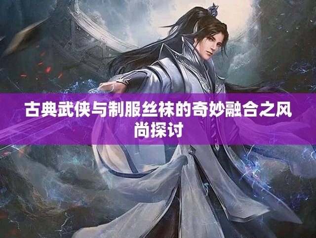 古典武侠与制服丝袜的奇妙融合之风尚探讨