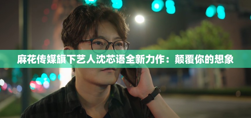 麻花传媒旗下艺人沈芯语全新力作：颠覆你的想象