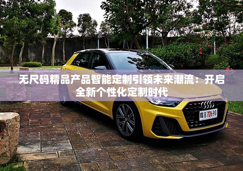 无尺码精品产品智能定制引领未来潮流：开启全新个性化定制时代