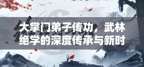 大掌门弟子传功，武林绝学的深度传承与新时代发扬探索