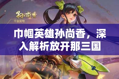 巾帼英雄孙尚香，深入解析放开那三国中的女性武将图鉴