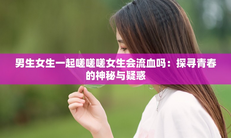 男生女生一起嗟嗟嗟女生会流血吗：探寻青春的神秘与疑惑