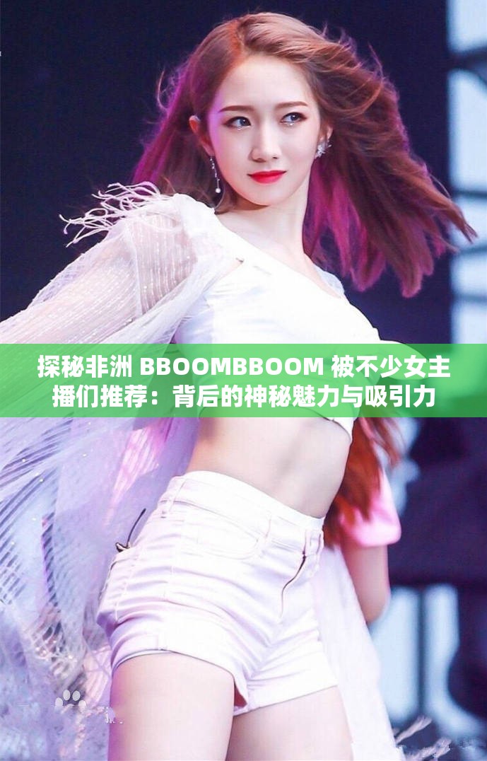 探秘非洲 BBOOMBBOOM 被不少女主播们推荐：背后的神秘魅力与吸引力