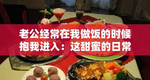 老公经常在我做饭的时候抱我进入：这甜蜜的日常时刻