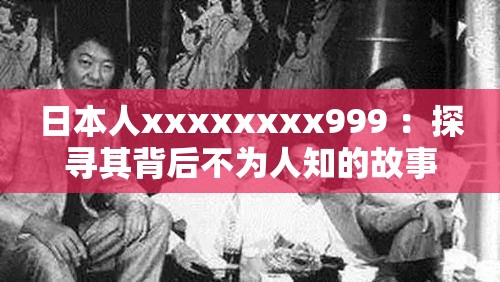 日本人xxxxxxxx999 ：探寻其背后不为人知的故事与经历