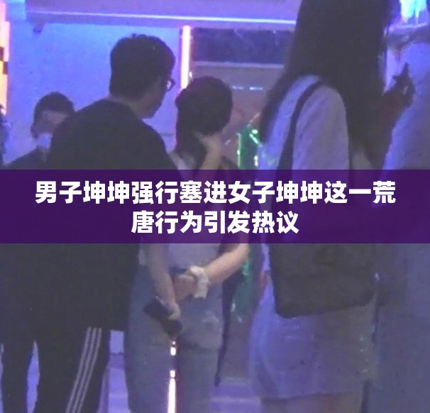 男子坤坤强行塞进女子坤坤这一荒唐行为引发热议