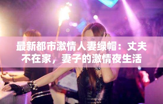 最新都市激情人妻绿帽：丈夫不在家，妻子的激情夜生活