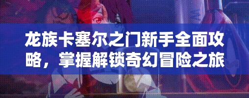 龙族卡塞尔之门新手全面攻略，掌握解锁奇幻冒险之旅的必备钥匙