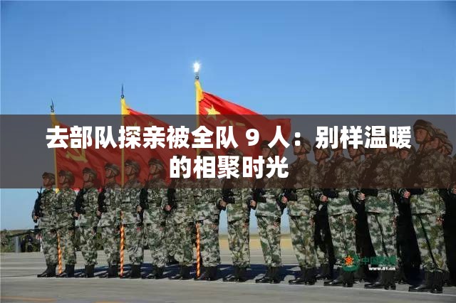 去部队探亲被全队 9 人：别样温暖的相聚时光