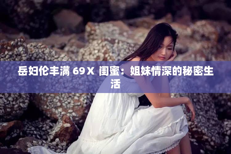 岳妇伦丰满 69Ⅹ 闺蜜：姐妹情深的秘密生活